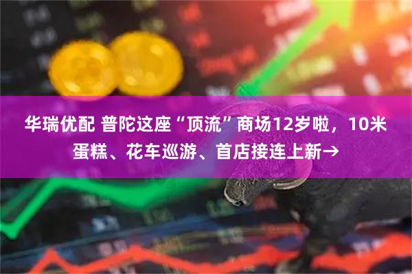 华瑞优配 普陀这座“顶流”商场12岁啦，10米蛋糕、花车巡游、首店接连上新→