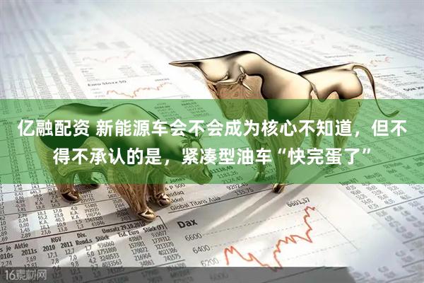 亿融配资 新能源车会不会成为核心不知道，但不得不承认的是，紧凑型油车“快完蛋了”