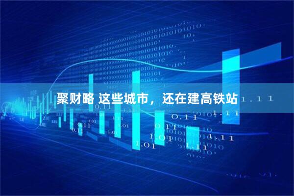 聚财略 这些城市，还在建高铁站