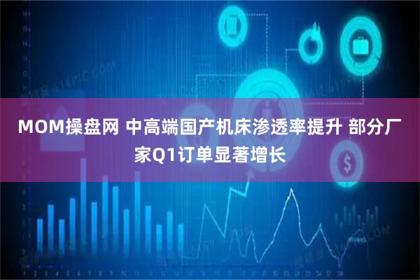 MOM操盘网 中高端国产机床渗透率提升 部分厂家Q1订单显著增长