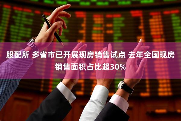 股配所 多省市已开展现房销售试点 去年全国现房销售面积占比超30%
