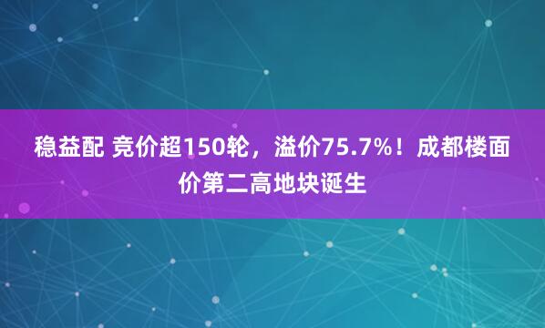 稳益配 竞价超150轮，溢价75.7%！成都楼面价第二高地块诞生