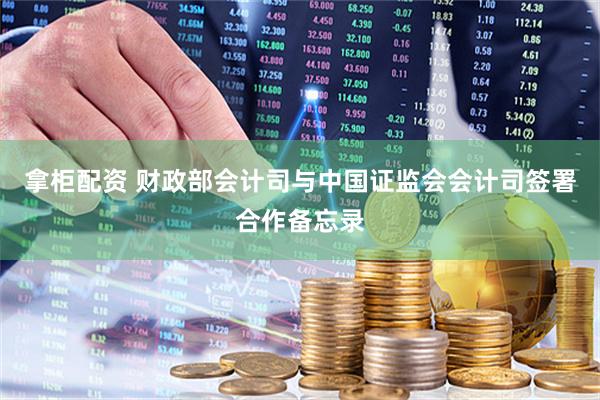 拿柜配资 财政部会计司与中国证监会会计司签署合作备忘录