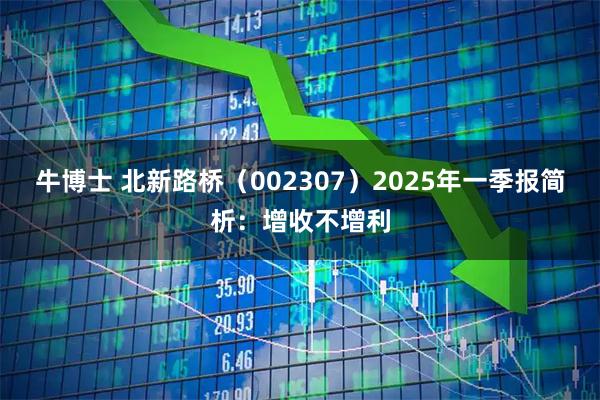 牛博士 北新路桥（002307）2025年一季报简析：增收不增利