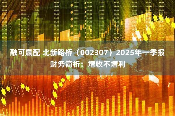 融可赢配 北新路桥（002307）2025年一季报财务简析：增收不增利