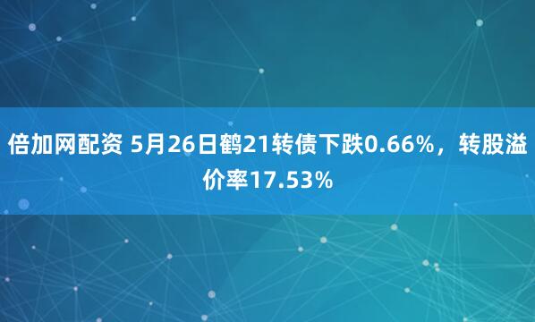 倍加网配资 5月26日鹤21转债下跌0.66%，转股溢价率17.53%