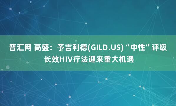 普汇网 高盛：予吉利德(GILD.US)“中性”评级 长效HIV疗法迎来重大机遇
