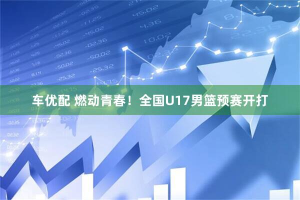 车优配 燃动青春！全国U17男篮预赛开打