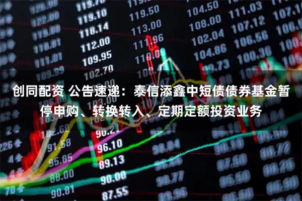 创同配资 公告速递：泰信添鑫中短债债券基金暂停申购、转换转入、定期定额投资业务