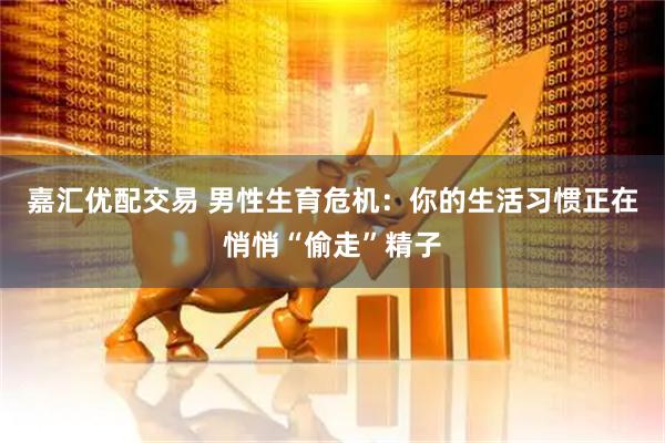 嘉汇优配交易 男性生育危机：你的生活习惯正在悄悄“偷走”精子