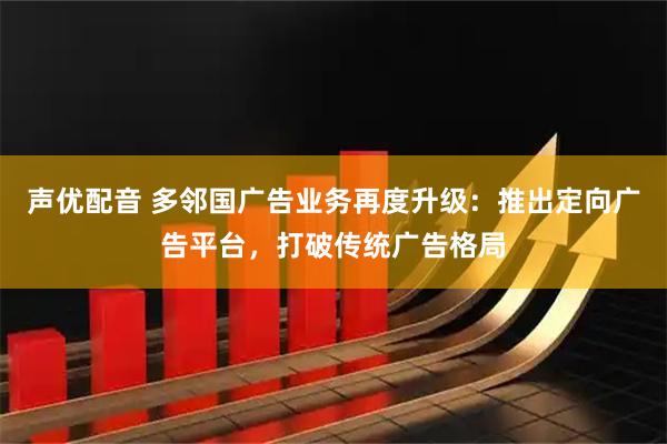 声优配音 多邻国广告业务再度升级：推出定向广告平台，打破传统广告格局